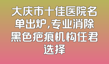 大庆市十佳医院名单出炉，专业消除黑色疤痕机构任君选择