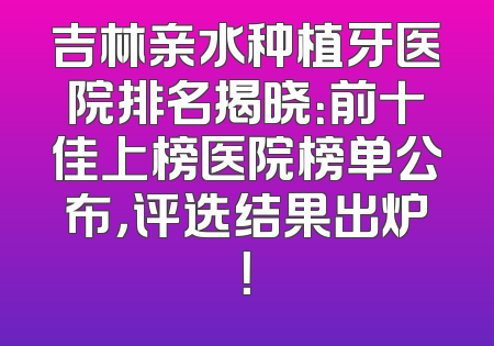 吉林亲水种植牙医院排名揭晓：前十佳上榜医院榜单公布，评选结果出炉！