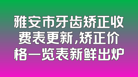 雅安市牙齿矫正收费表更新，矫正价格一览表新鲜出炉