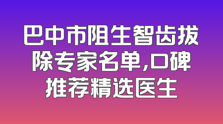 巴中市阻生智齿拔除专家名单，口碑推荐精选医生