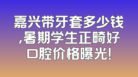 嘉兴带牙套多少钱，暑期学生正畸好口腔价格曝光！