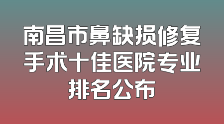 南昌市鼻缺损修复手术十佳医院专业排名公布