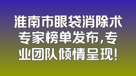 淮南市眼袋消除术专家榜单发布，专业团队倾情呈现！