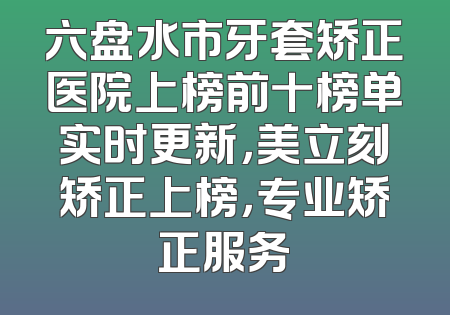 六盘水市牙套矫正医院上榜前十榜单实时更新，美立刻矫正上榜，专业矫正服务