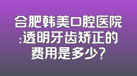 合肥韩美口腔医院：透明牙齿矫正的费用是多少？