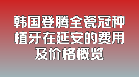 韩国登腾全瓷冠种植牙在延安的费用及价格概览