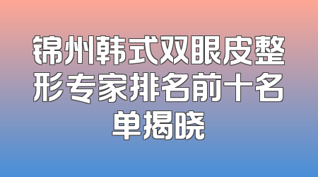 锦州韩式双眼皮整形专家排名前十名单揭晓