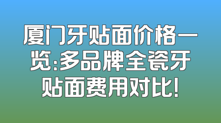 厦门牙贴面价格一览：多品牌全瓷牙贴面费用对比！