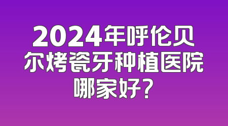 2024年呼伦贝尔烤瓷牙种植医院哪家好？
