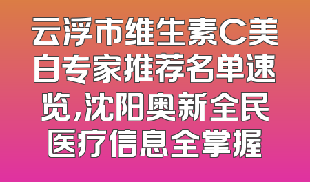 云浮市维生素C美白专家推荐名单速览，沈阳奥新全民医疗信息全掌握