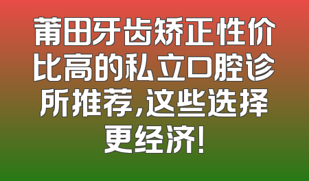 莆田牙齿矫正性价比高的私立口腔诊所推荐，这些选择更经济！