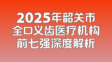 2025年韶关市全口义齿医疗机构前七强深度解析