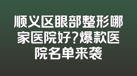 顺义区眼部整形哪家医院好？爆款医院名单来袭