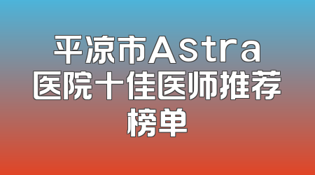 平凉市Astra医院十佳医师推荐榜单