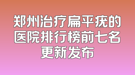 郑州治疗扁平疣的医院排行榜前七名更新发布