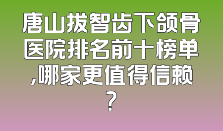 唐山拔智齿下颌骨医院排名前十榜单，哪家更值得信赖？