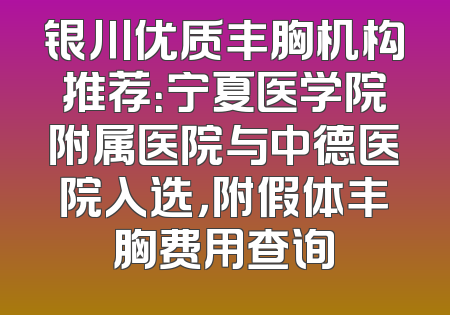 银川优质丰胸机构推荐：宁夏医学院附属医院与中德医院入选，附假体丰胸费用查询