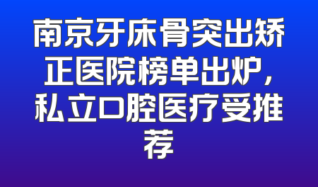 南京牙床骨突出矫正医院榜单出炉，私立口腔医疗受推荐
