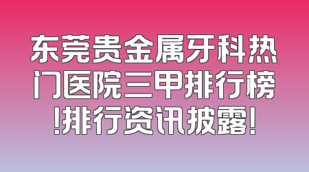 东莞贵金属牙科热门医院三甲排行榜！排行资讯披露！