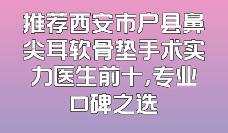 推荐西安市户县鼻尖耳软骨垫手术实力医生前十，专业口碑之选