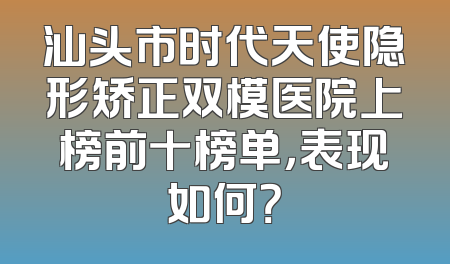 汕头市时代天使隐形矫正双模医院上榜前十榜单，表现如何？