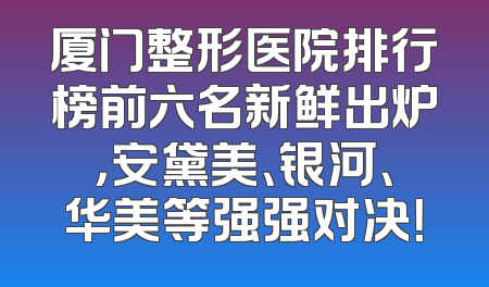 厦门整形医院排行榜前六名新鲜出炉，安黛美、银河、华美等强强对决！