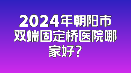 2024年朝阳市双端固定桥医院哪家好？