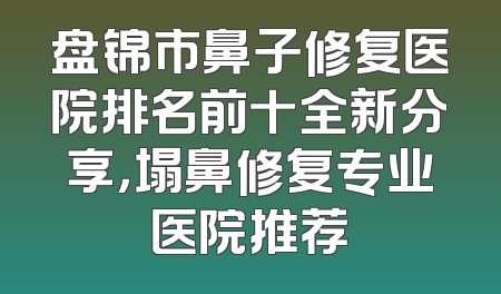 盘锦市鼻子修复医院排名前十全新分享，塌鼻修复专业医院推荐