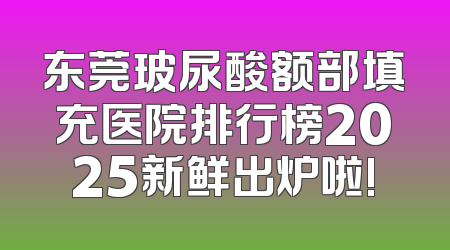 东莞玻尿酸额部填充医院排行榜2025新鲜出炉啦!