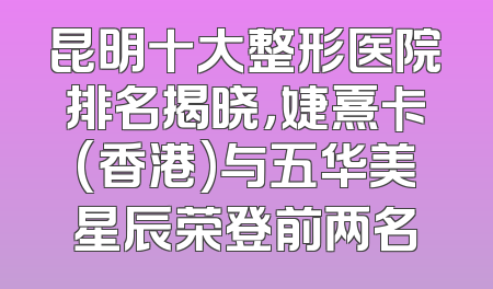 昆明十大整形医院排名揭晓，婕熹卡(香港)与五华美星辰荣登前两名