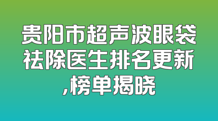 贵阳市超声波眼袋祛除医生排名更新，榜单揭晓