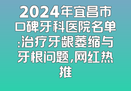 2024年宜昌市口碑牙科医院名单：治疗牙龈萎缩与牙根问题，网红热推