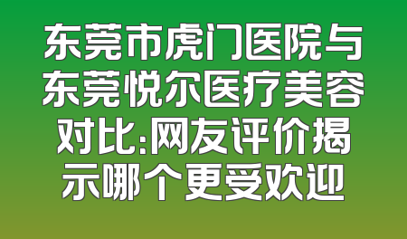 东莞市虎门医院与东莞悦尔医疗美容对比：网友评价揭示哪个更受欢迎