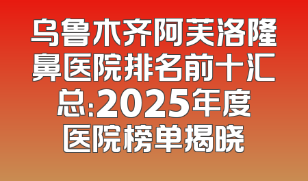 乌鲁木齐阿芙洛隆鼻医院排名前十汇总：2025年度医院榜单揭晓