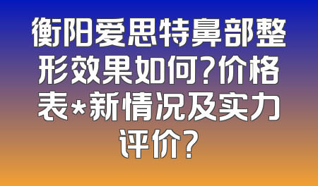 衡阳爱思特鼻部整形效果如何？价格表*新情况及实力评价？