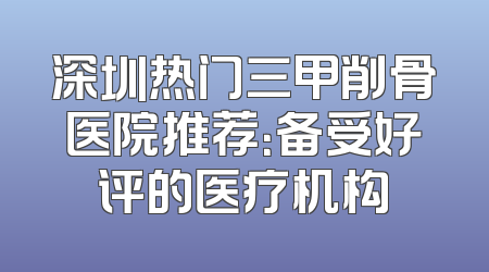 深圳热门三甲削骨医院推荐：备受好评的医疗机构