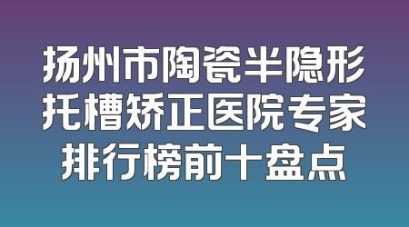 扬州市陶瓷半隐形托槽矫正医院专家排行榜前十盘点
