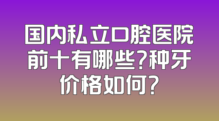 国内私立口腔医院前十有哪些？种牙价格如何？
