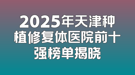 2025年天津种植修复体医院前十强榜单揭晓