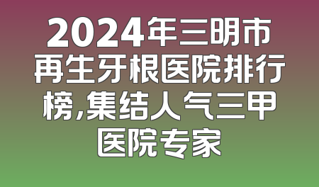 2024年三明市再生牙根医院排行榜，集结人气三甲医院专家