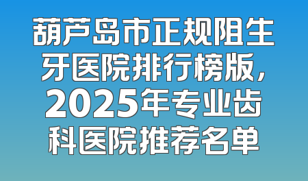葫芦岛市正规阻生牙医院排行榜版，2025年专业齿科医院推荐名单