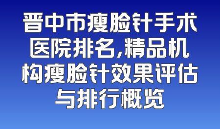 晋中市瘦脸针手术医院排名，精品机构瘦脸针效果评估与排行概览