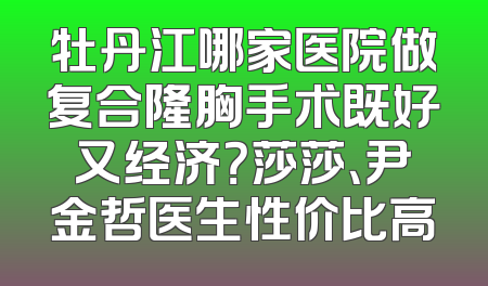 牡丹江哪家医院做复合隆胸手术既好又经济？莎莎、尹金哲医生性价比高