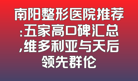 南阳整形医院推荐：五家高口碑汇总，维多利亚与天后领先群伦