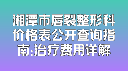 湘潭市唇裂整形科价格表公开查询指南：治疗费用详解