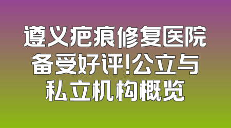 遵义疤痕修复医院备受好评！公立与私立机构概览