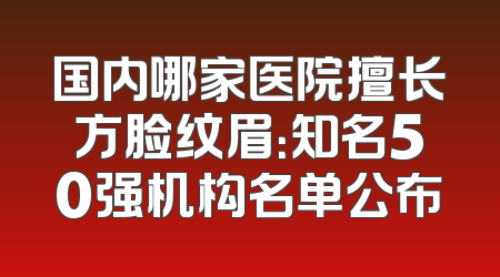 国内哪家医院擅长方脸纹眉：知名50强机构名单公布