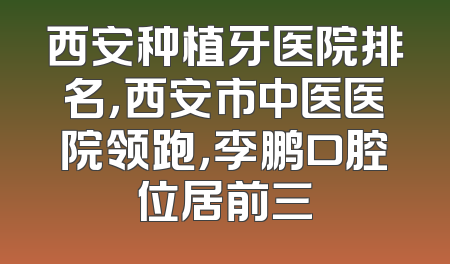 西安种植牙医院排名，西安市中医医院领跑，李鹏口腔位居前三