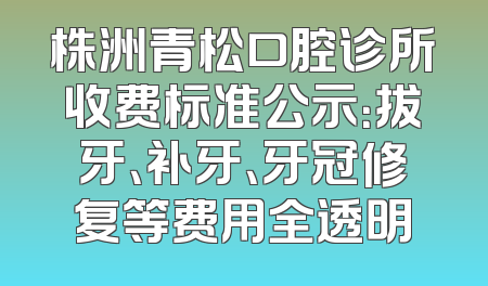 株洲青松口腔诊所收费标准公示：拔牙、补牙、牙冠修复等费用全透明