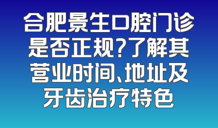 合肥景生口腔门诊是否正规？了解其营业时间、地址及牙齿治疗特色